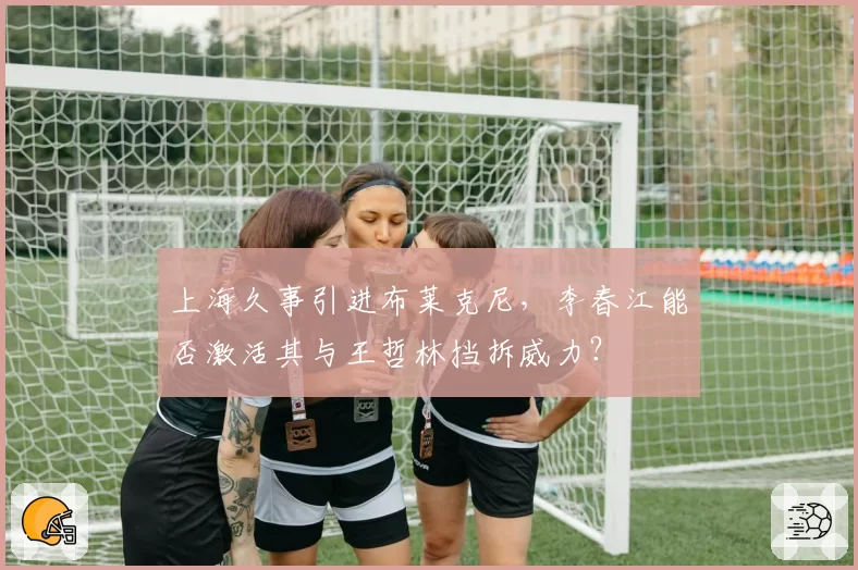 上海久事引进布莱克尼，李春江能否激活其与王哲林挡拆威力？