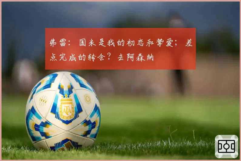 弗雷:国米是我的初恋和挚爱;差点完成的转会?去阿森纳