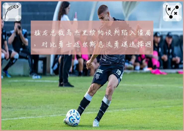 猛龙总裁乌杰里续约谈判陷入僵局，对比勇士迈尔斯急流勇退选择迥异