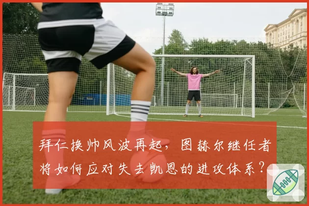 拜仁换帅风波再起,图赫尔继任者将如何应对失去凯恩的进攻体系?