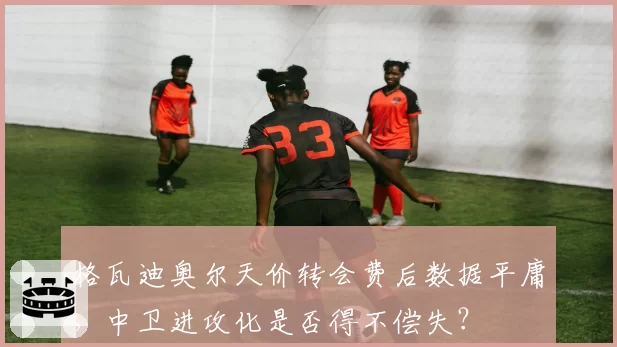 格瓦迪奥尔天价转会费后数据平庸,中卫进攻化是否得不偿失?