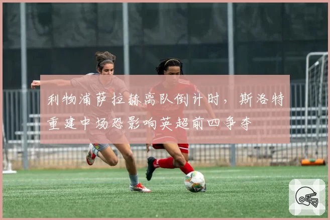 利物浦萨拉赫离队倒计时，斯洛特重建中场恐影响英超前四争夺
