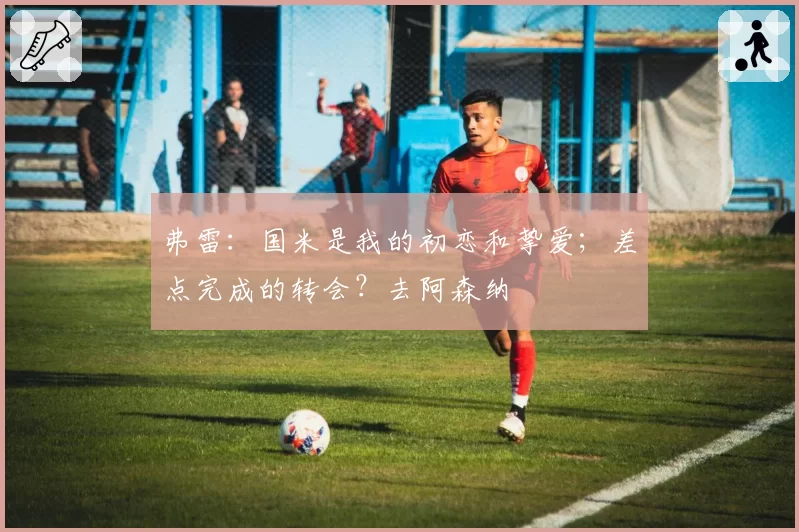 弗雷:国米是我的初恋和挚爱;差点完成的转会?去阿森纳