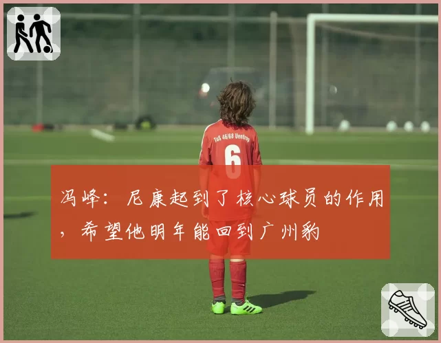 冯峰：尼康起到了核心球员的作用，希望他明年能回到广州豹