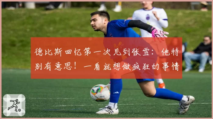 德比斯回忆第一次见到张雪:他特别有意思!一看就想做疯狂的事情