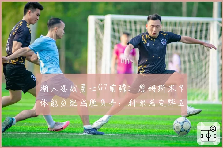 湖人客战勇士G7前瞻：詹姆斯末节体能分配成胜负手，科尔或变阵五小提速