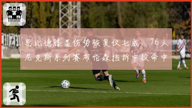 恩比德膝盖伤势恢复仅七成，76人尼克斯系列赛布伦森挡拆中投命中率49%