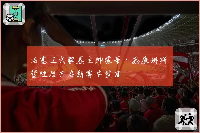 活塞正式解雇主帅蒙蒂·威廉姆斯 管理层开启新赛季重建