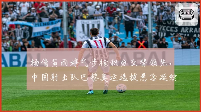 杨倩黄雨婷气步枪积分交替领先，中国射击队巴黎奥运选拔悬念延续