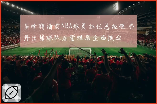 黄蜂聘请前NBA球员担任总经理 乔丹出售球队后管理层全面换血