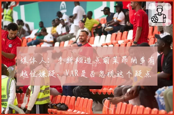 媒体人:李新翔造点前莱昂纳多有越位嫌疑,VAR是否忽视这个疑点