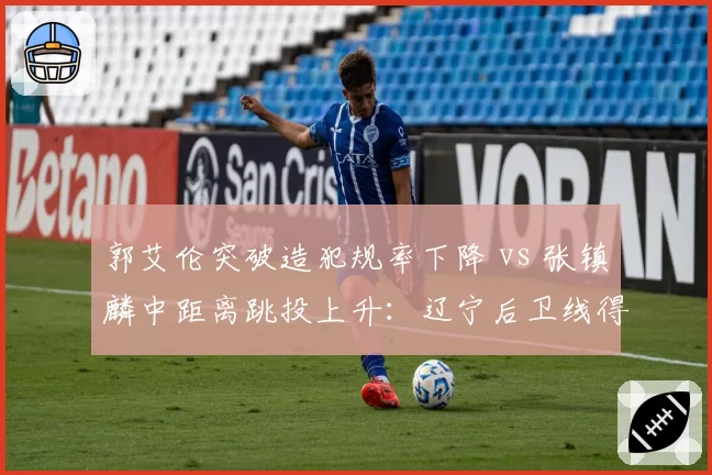 郭艾伦突破造犯规率下降 vs 张镇麟中距离跳投上升:辽宁后卫线得分模式转变