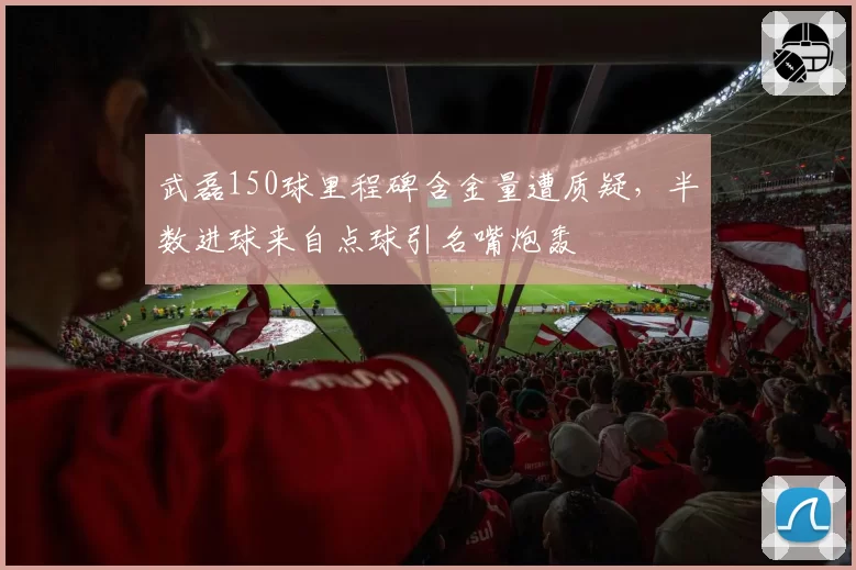 武磊150球里程碑含金量遭质疑,半数进球来自点球引名嘴炮轰