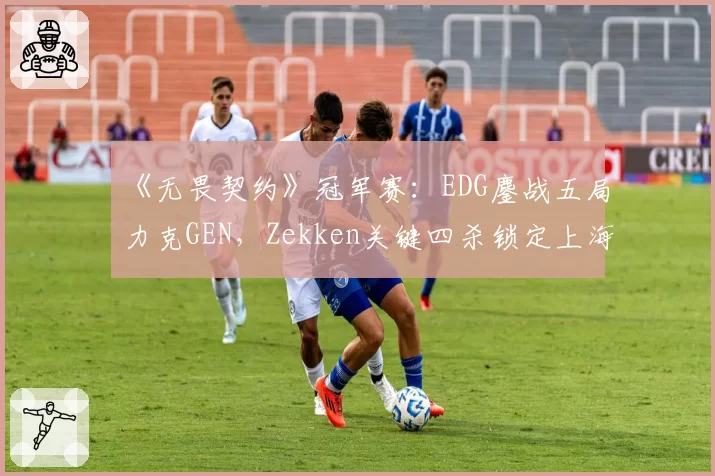 《无畏契约》冠军赛：EDG鏖战五局力克GEN，Zekken关键四杀锁定上海大师赛门票
