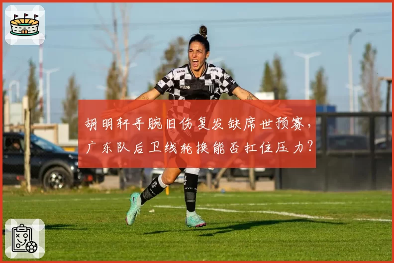 胡明轩手腕旧伤复发缺席世预赛,广东队后卫线轮换能否扛住压力?