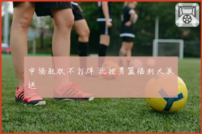 中场狂欢不打烊 北控男篮福利大派送