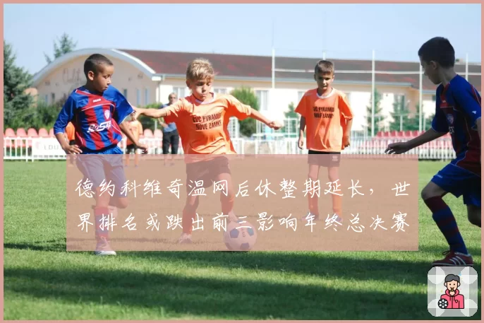 德约科维奇温网后休整期延长,世界排名或跌出前三影响年终总决赛席位