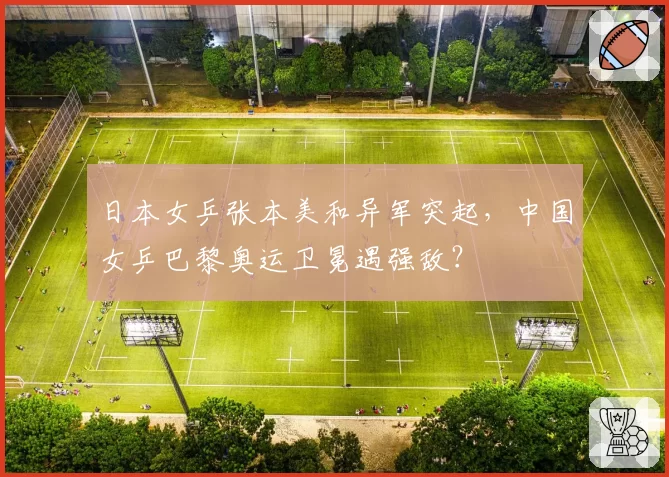 日本女乒张本美和异军突起，中国女乒巴黎奥运卫冕遇强敌？