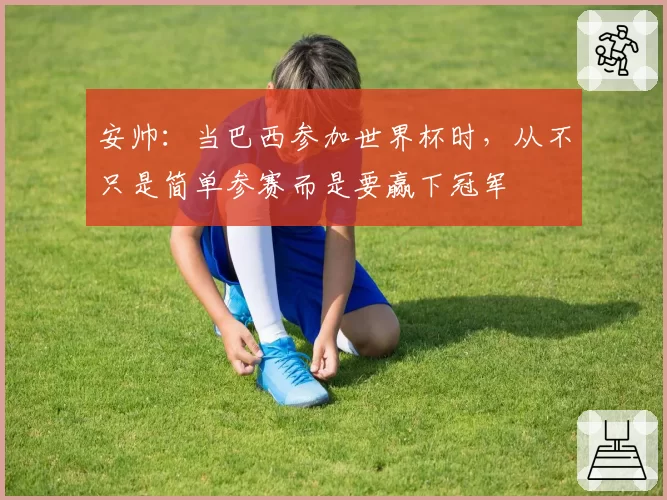 安帅：当巴西参加世界杯时，从不只是简单参赛而是要赢下冠军