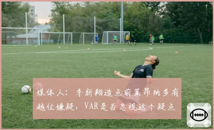 媒体人：李新翔造点前莱昂纳多有越位嫌疑，VAR是否忽视这个疑点