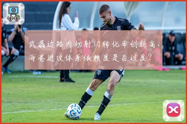 武磊边路内切射门转化率创新高，海港进攻体系依赖度是否过度？