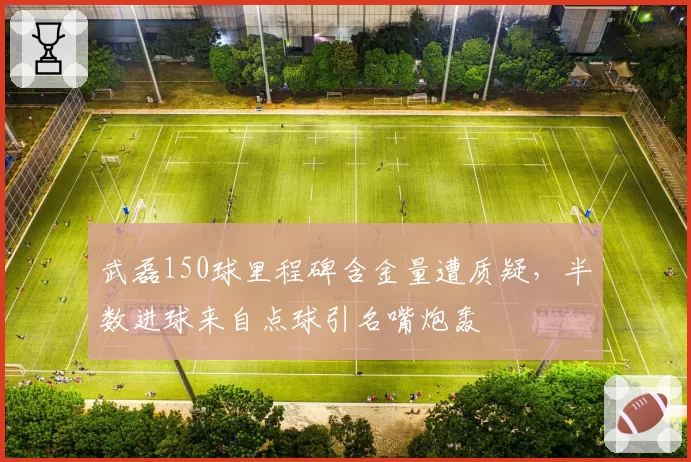 武磊150球里程碑含金量遭质疑,半数进球来自点球引名嘴炮轰