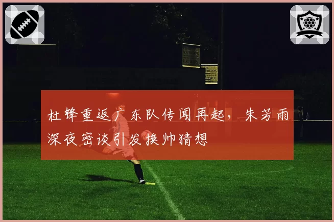 杜锋重返广东队传闻再起,朱芳雨深夜密谈引发换帅猜想