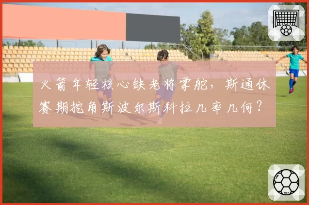 火箭年轻核心缺老将掌舵，斯通休赛期挖角斯波尔斯科拉几率几何？