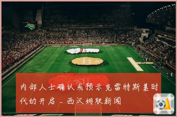 内部人士确认或预示克雷特斯基时代的开启 _ 西汉姆联新闻
