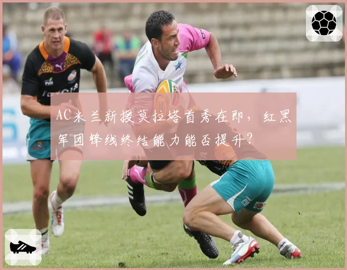 AC米兰新援莫拉塔首秀在即，红黑军团锋线终结能力能否提升？