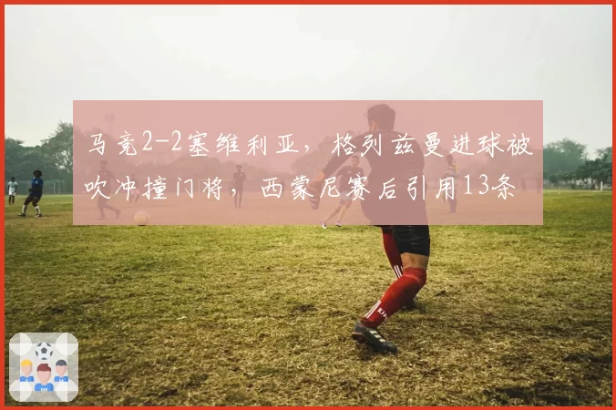 马竞2-2塞维利亚，格列兹曼进球被吹冲撞门将，西蒙尼赛后引用13条规则炮轰主裁