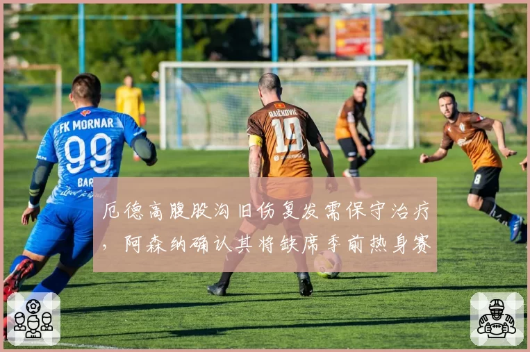 厄德高腹股沟旧伤复发需保守治疗，阿森纳确认其将缺席季前热身赛