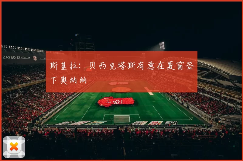 斯基拉：贝西克塔斯有意在夏窗签下奥纳纳