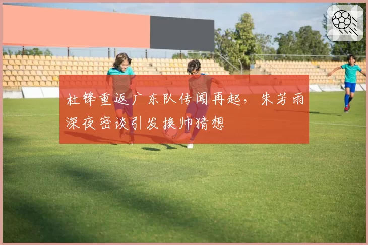 杜锋重返广东队传闻再起,朱芳雨深夜密谈引发换帅猜想