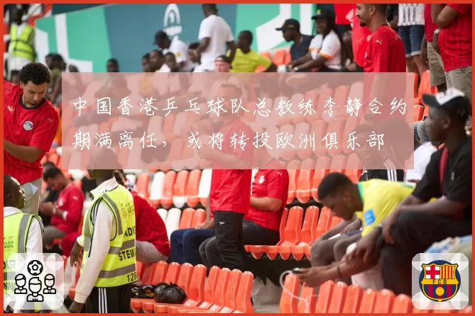 中国香港乒乓球队总教练李静合约期满离任，或将转投欧洲俱乐部