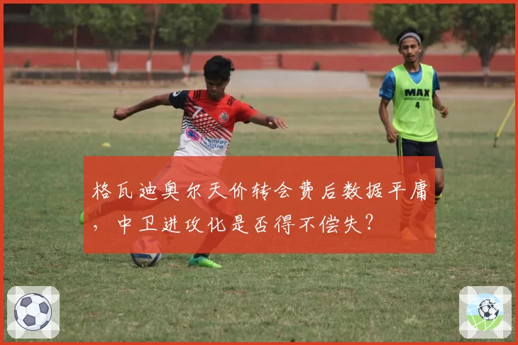 格瓦迪奥尔天价转会费后数据平庸，中卫进攻化是否得不偿失？