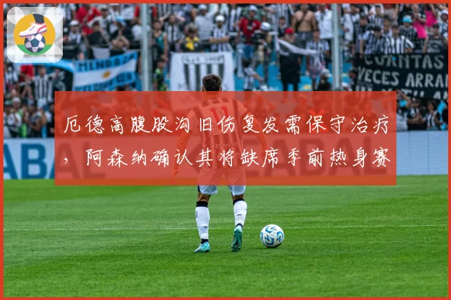 厄德高腹股沟旧伤复发需保守治疗，阿森纳确认其将缺席季前热身赛