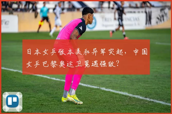 日本女乒张本美和异军突起，中国女乒巴黎奥运卫冕遇强敌？