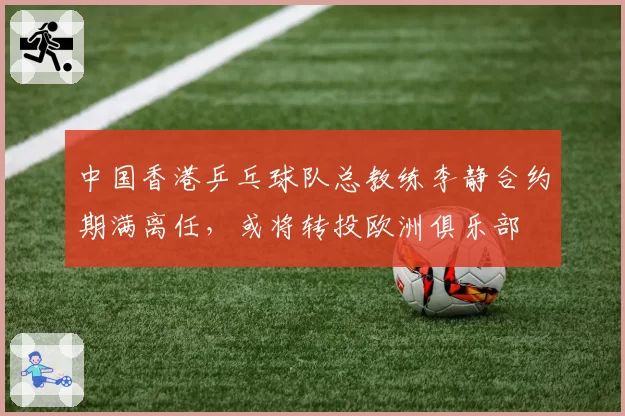 中国香港乒乓球队总教练李静合约期满离任，或将转投欧洲俱乐部