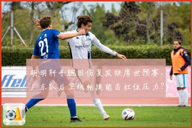 胡明轩手腕旧伤复发缺席世预赛,广东队后卫线轮换能否扛住压力?