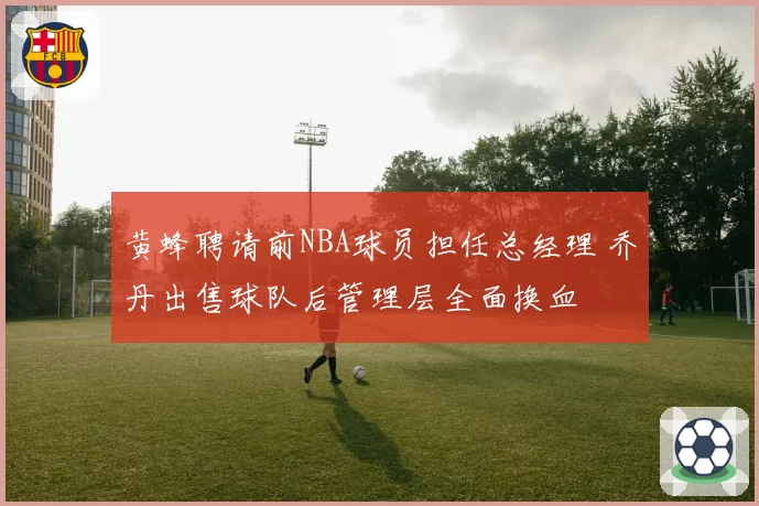 黄蜂聘请前NBA球员担任总经理 乔丹出售球队后管理层全面换血
