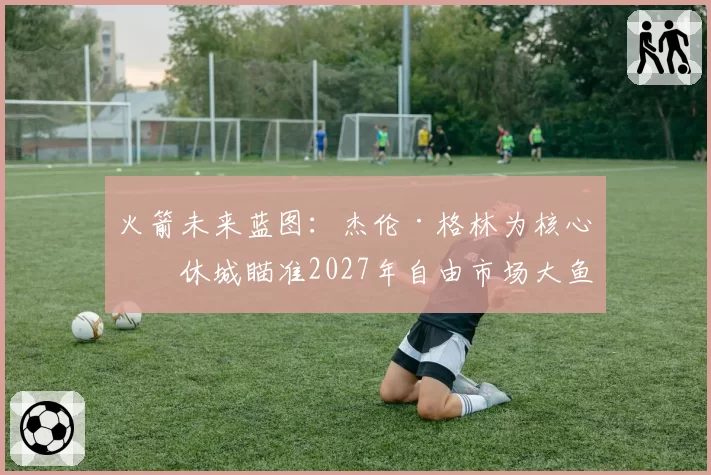 火箭未来蓝图:杰伦·格林为核心,休城瞄准2027年自由市场大鱼