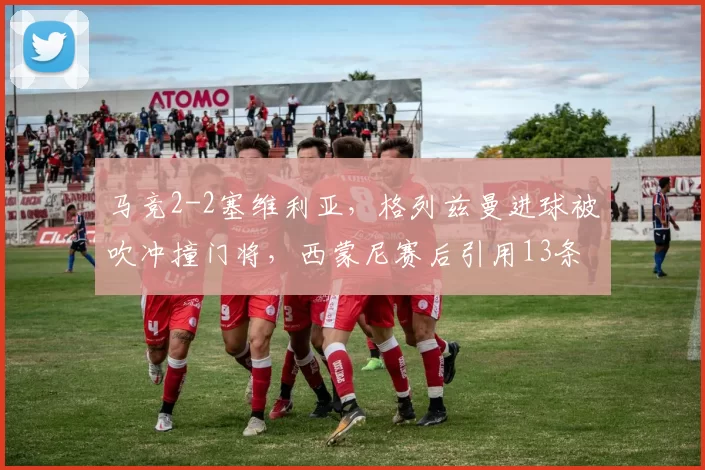 马竞2-2塞维利亚，格列兹曼进球被吹冲撞门将，西蒙尼赛后引用13条规则炮轰主裁
