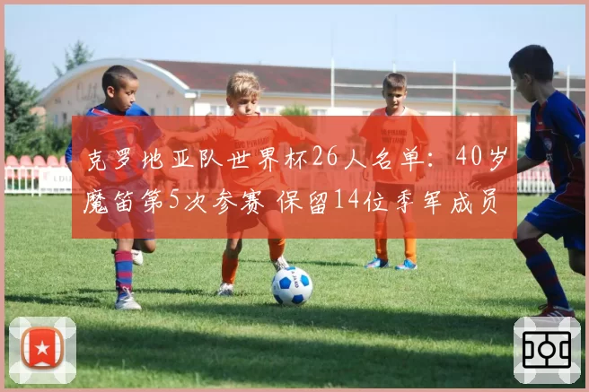 克罗地亚队世界杯26人名单：40岁魔笛第5次参赛 保留14位季军成员