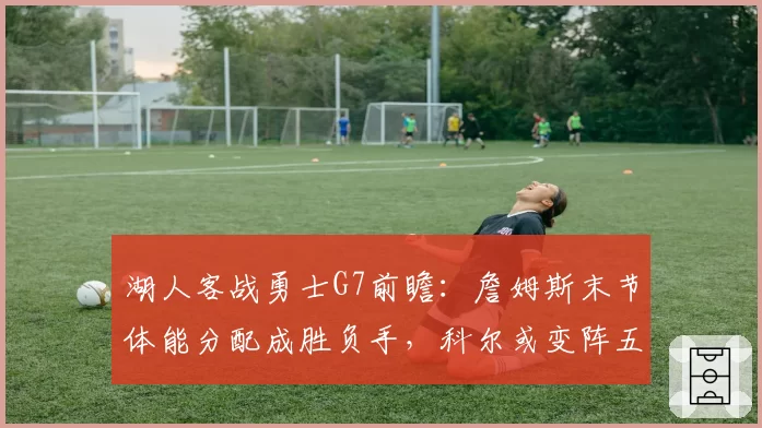 湖人客战勇士G7前瞻：詹姆斯末节体能分配成胜负手，科尔或变阵五小提速
