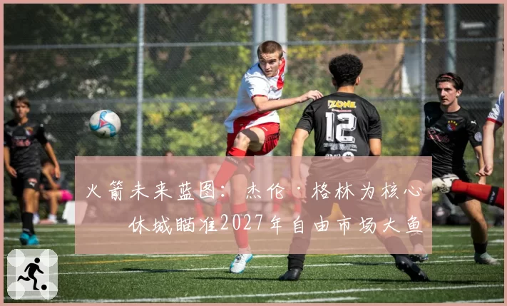 火箭未来蓝图：杰伦·格林为核心，休城瞄准2027年自由市场大鱼