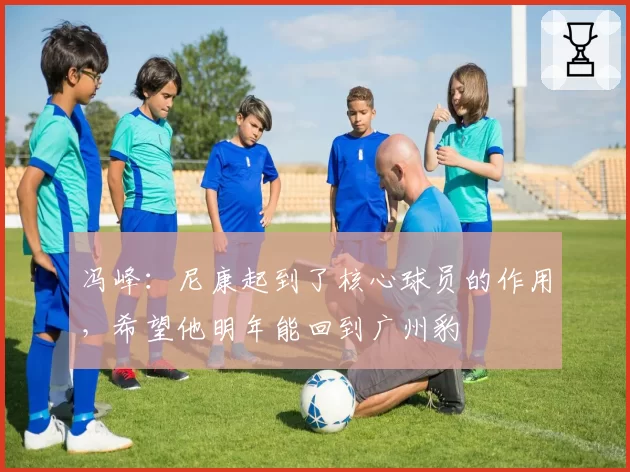 冯峰:尼康起到了核心球员的作用,希望他明年能回到广州豹