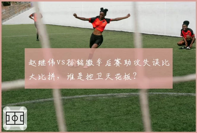 赵继伟vs孙铭徽季后赛助攻失误比大比拼，谁是控卫天花板？