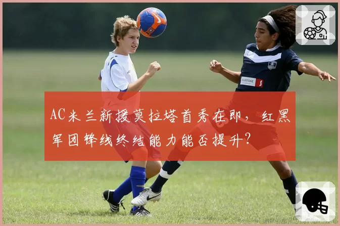 AC米兰新援莫拉塔首秀在即，红黑军团锋线终结能力能否提升？
