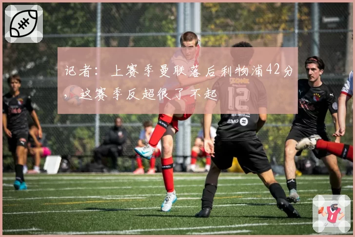 记者:上赛季曼联落后利物浦42分,这赛季反超很了不起